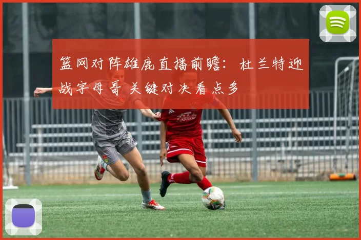 篮网对阵雄鹿直播前瞻:杜兰特迎战字母哥 关键对决看点多