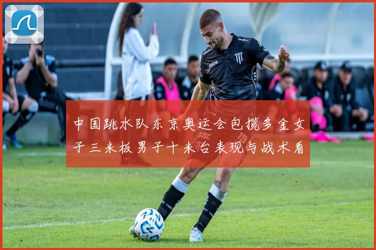 中国跳水队东京奥运会包揽多金女子三米板男子十米台表现与战术看点解析