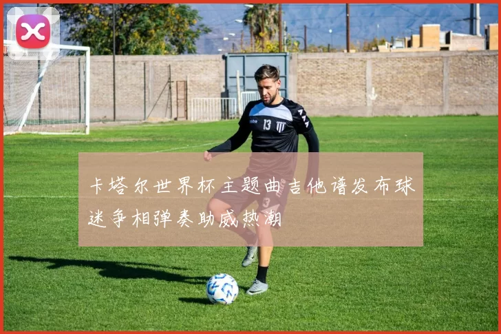 卡塔尔世界杯主题曲吉他谱发布球迷争相弹奏助威热潮
