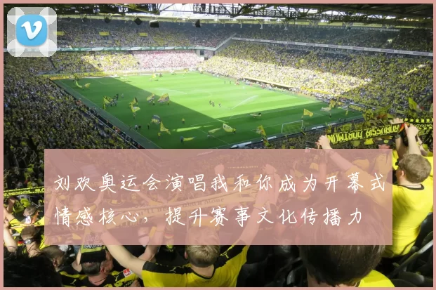 刘欢奥运会演唱我和你成为开幕式情感核心,提升赛事文化传播力