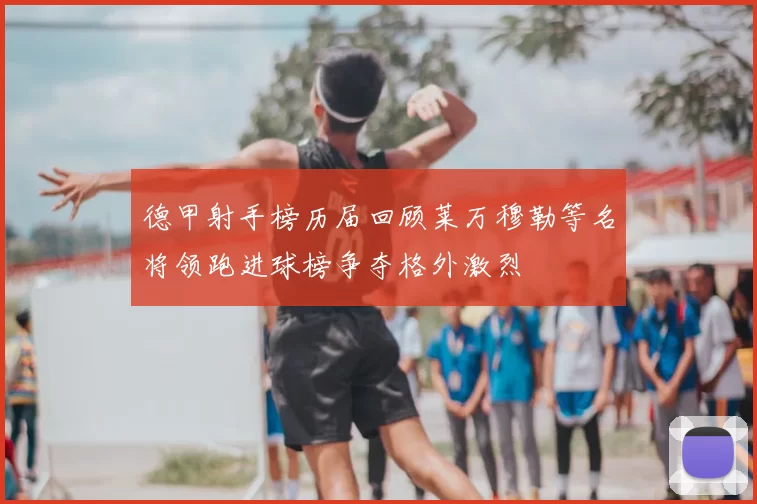 德甲射手榜历届回顾莱万穆勒等名将领跑进球榜争夺格外激烈