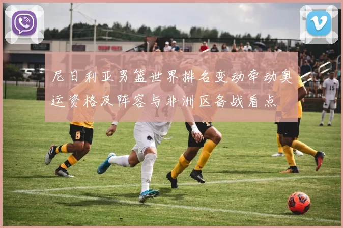 尼日利亚男篮世界排名变动牵动奥运资格及阵容与非洲区备战看点