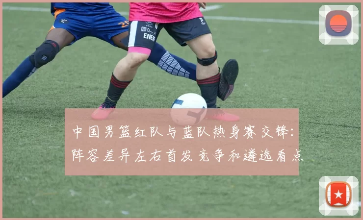 中国男篮红队与蓝队热身赛交锋：阵容差异左右首发竞争和遴选看点