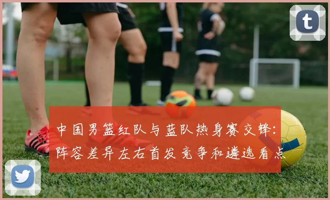 中国男篮红队与蓝队热身赛交锋：阵容差异左右首发竞争和遴选看点