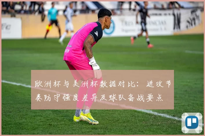 欧洲杯与美洲杯数据对比：进攻节奏防守强度差异及球队备战要点