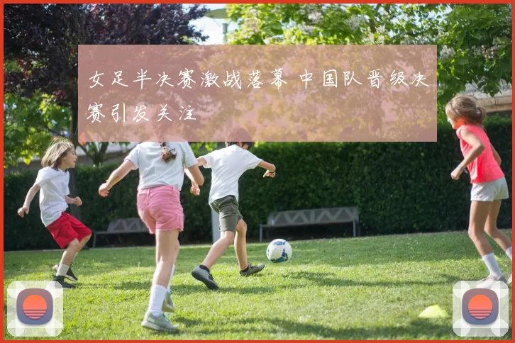 女足半决赛激战落幕 中国队晋级决赛引发关注