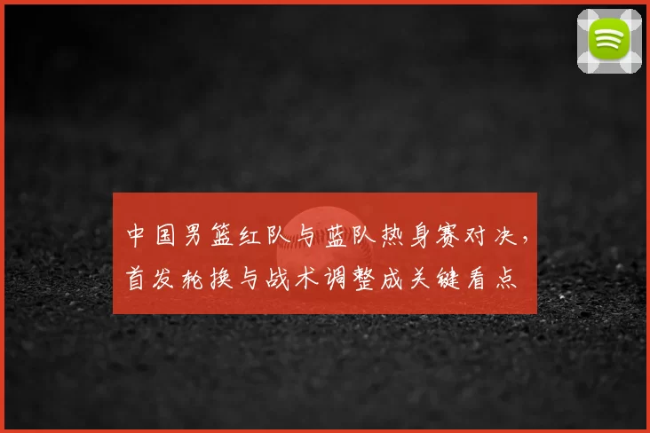 中国男篮红队与蓝队热身赛对决，首发轮换与战术调整成关键看点