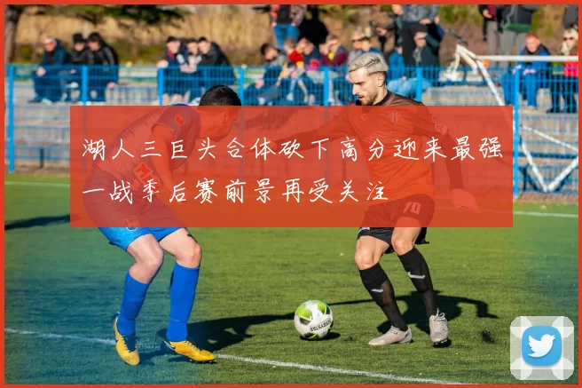 湖人三巨头合体砍下高分迎来最强一战季后赛前景再受关注