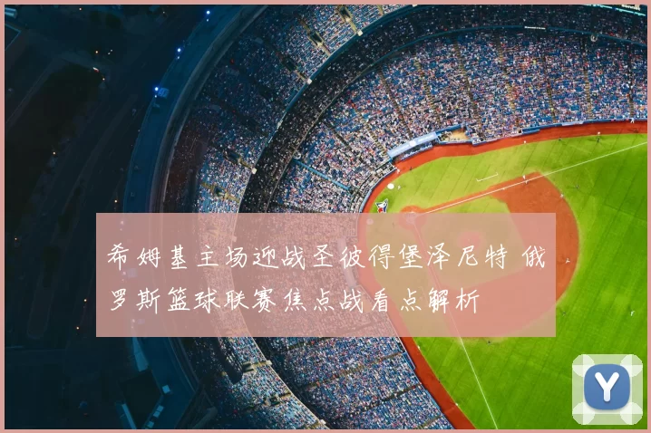 希姆基主场迎战圣彼得堡泽尼特 俄罗斯篮球联赛焦点战看点解析