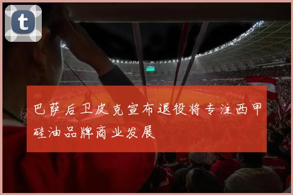 巴萨后卫皮克宣布退役将专注西甲硅油品牌商业发展