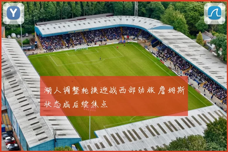 湖人调整轮换迎战西部劲旅 詹姆斯状态成后续焦点