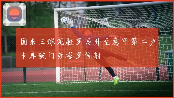 国米三球完胜罗马升至意甲第二卢卡库破门劳塔罗传射