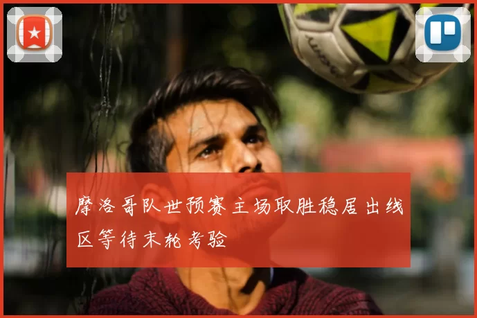 摩洛哥队世预赛主场取胜稳居出线区等待末轮考验