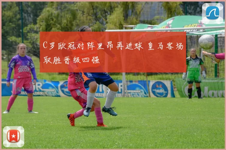C罗欧冠对阵里昂再进球 皇马客场取胜晋级四强