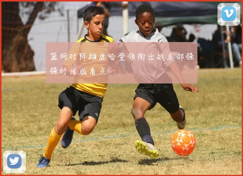 篮网对阵雄鹿哈登领衔出战东部强强对话成看点