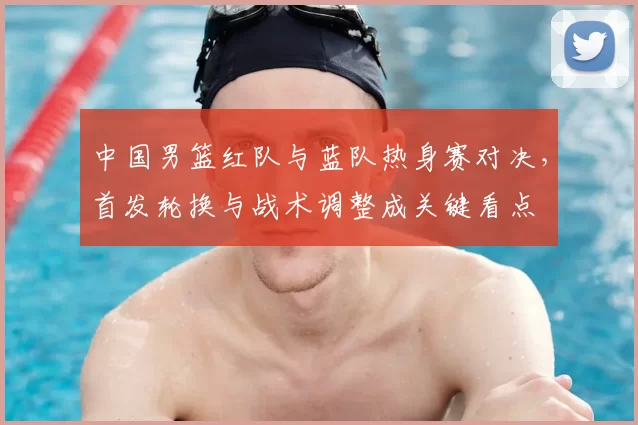 中国男篮红队与蓝队热身赛对决，首发轮换与战术调整成关键看点