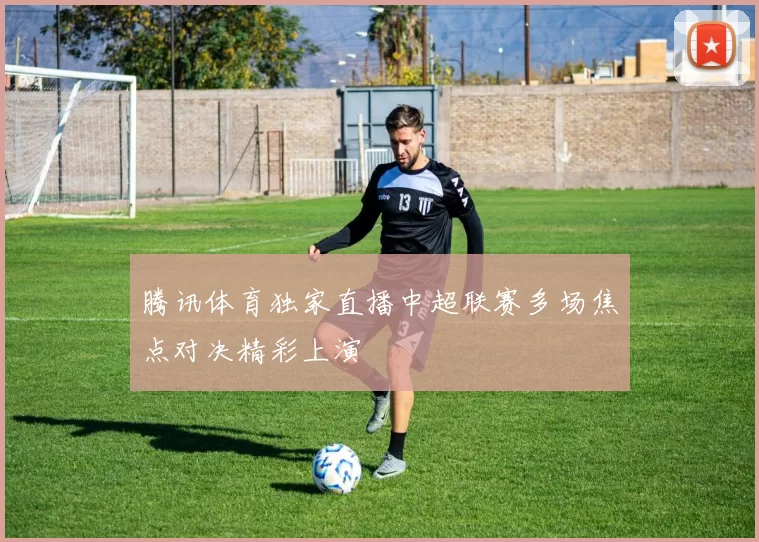 腾讯体育独家直播中超联赛多场焦点对决精彩上演