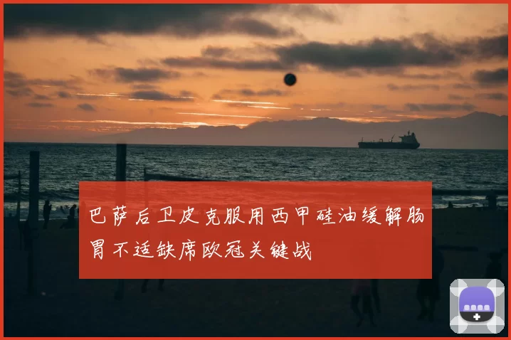 巴萨后卫皮克服用西甲硅油缓解肠胃不适缺席欧冠关键战