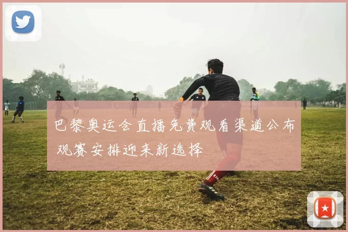 巴黎奥运会直播免费观看渠道公布 观赛安排迎来新选择