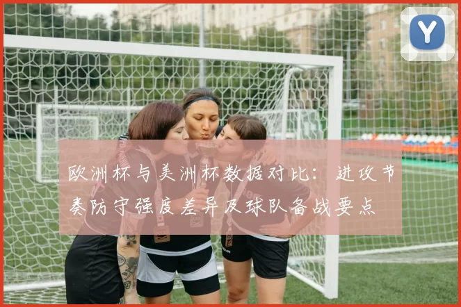欧洲杯与美洲杯数据对比：进攻节奏防守强度差异及球队备战要点