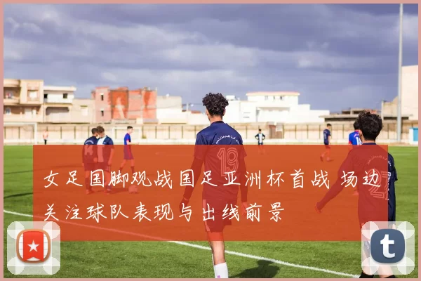 女足国脚观战国足亚洲杯首战 场边关注球队表现与出线前景